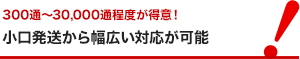 300通~30,000通程度が得意! 小口発送から幅広い対応が可能