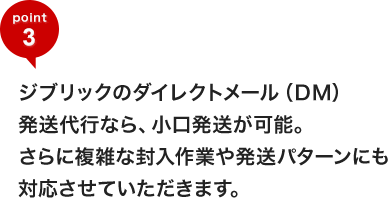 ジブリックのダイレクトメール(DM)発送代行なら、小口発送が可能。さらに複雑な封入作業や発送パターンにも対応させていただきます。