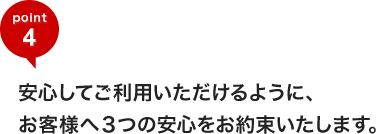 安心してご利用いただけるように、お客様へ3つの安心をお約束いたします。